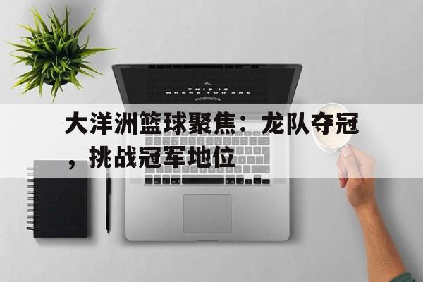 开云APP-大洋洲篮球聚焦：龙队夺冠，挑战冠军地位的简单介绍