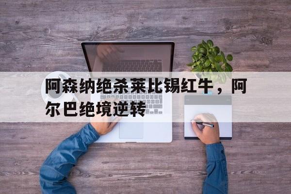 开云下载-阿森纳绝杀莱比锡红牛，阿尔巴绝境逆转的简单介绍